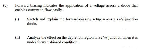 (c)
Forward biasing indicates the application of a voltage across a diode that
enables current to flow easily.
(i)
Sketch and explain the forward-biasing setup across a P-N junction
diode.
(ii)
Analyze the effect on the depletion region in a P-N junction when it is
under forward-biased condition.
