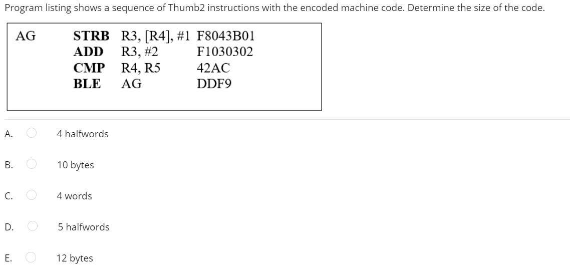 Program listing shows a sequence of Thumb2 instructions with the encoded machine code. Determine the size of the code.
R3, [R4], #1 F8043B01
R3, #2
R4, R5
AG
STRB
ADD
F1030302
СМР
42AC
BLE
AG
DDF9
А.
4 halfwords
В.
10 bytes
C.
4 words
D.
5 halfwords
Е.
12 bytes
