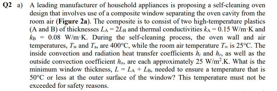 Q2 a) A leading manufacturer of household appliances is proposing a self-cleaning oven
design that involves use of a composite window separating the oven cavity from the
room air (Figure 2a). The composite is to consist of two high-temperature plastics
(A and B) of thicknesses LA = 2LB and thermal conductivities ka = 0.15 W/m·K and
kB = 0.08 W/m•K. During the self-cleaning process, the oven wall and air
temperatures, Tw and Ta, are 400°C, while the room air temperature To is 25°C. The
inside convection and radiation heat transfer coefficients h; and h,, as well as the
outside convection coefficient ho, are each approximately 25 W/m².K. What is the
minimum window thickness, L = LA + LB, needed to ensure a temperature that is
50°C or less at the outer surface of the window? This temperature must not be
exceeded for safety reasons.

