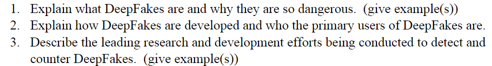 1. Explain what DeepFakes are and why they are so dangerous. (give example(s))
2. Explain how DeepFakes are developed and who the primary users of DeepFakes are.
3. Describe the leading research and development efforts being conducted to detect and
counter DeepFakes. (give example(s))