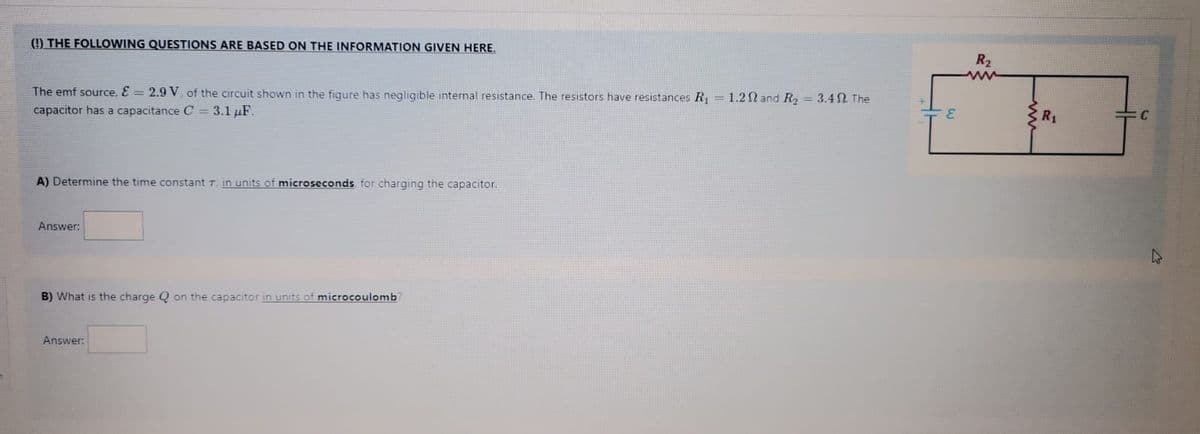 (!) THE FOLLOWING QUESTIONS ARE BASED ON THE INFORMATION GIVEN HERE.
R2
ww
The emf source, E = 2.9 V, of the circuit shown in the figure has negligible internal resistance. The resistors have resistances R =1.2N and R2 = 3.4 . The
capacitor has a capacitance C = 3.1 µF.
CR1
A) Determine the time constant T, in units of microseconds for charging the capacitor.
Answer:
B) What is the charge Q on the capacitor in units of microcoulomb?
Answer:
