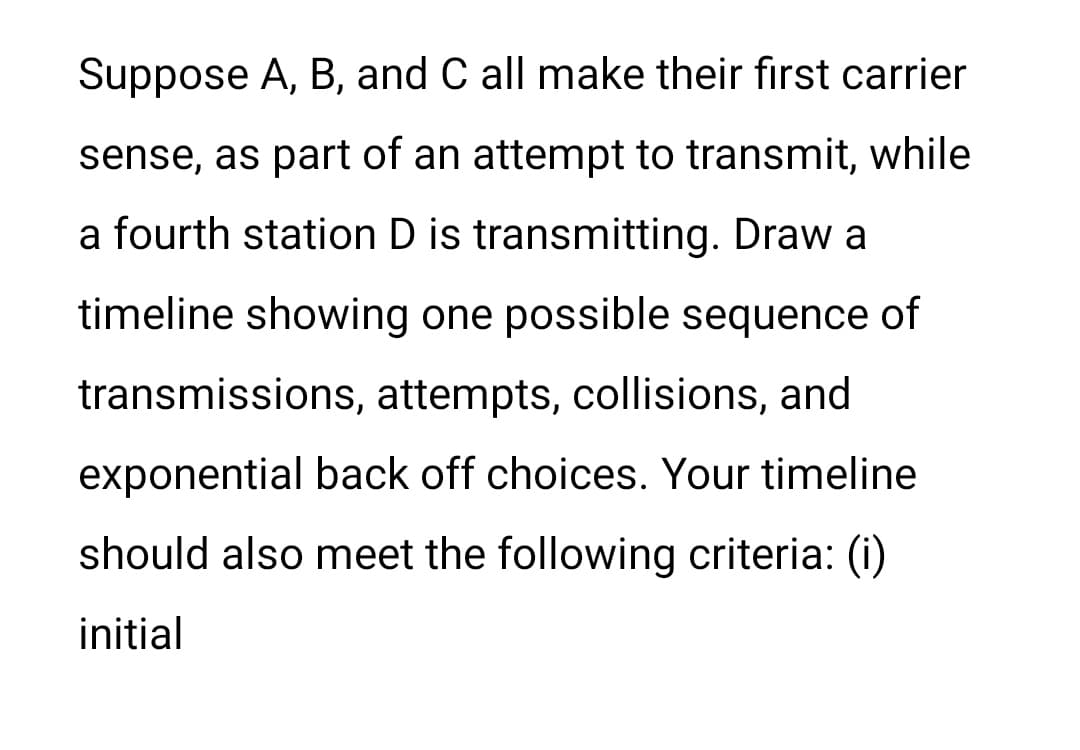 Suppose A, B, and C all make their first carrier
sense, as part of an attempt to transmit, while
a fourth station D is transmitting. Draw a
timeline showing one possible sequence of
transmissions, attempts, collisions, and
exponential back off choices. Your timeline
should also meet the following criteria: (i)
initial