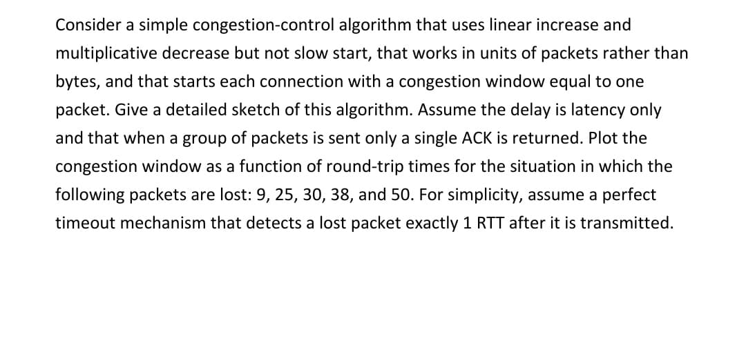 Consider a simple congestion-control algorithm that uses linear increase and
multiplicative decrease but not slow start, that works in units of packets rather than
bytes, and that starts each connection with a congestion window equal to one
packet. Give a detailed sketch of this algorithm. Assume the delay is latency only
and that when a group of packets is sent only a single ACK is returned. Plot the
congestion window as a function of round-trip times for the situation in which the
following packets are lost: 9, 25, 30, 38, and 50. For simplicity, assume a perfect
timeout mechanism that detects a lost packet exactly 1 RTT after it is transmitted.