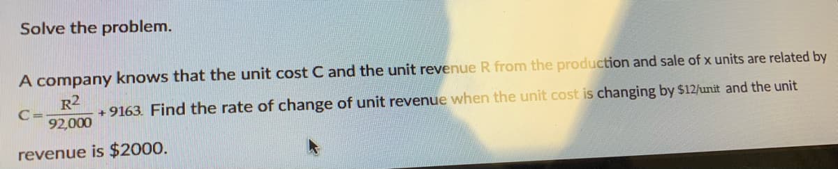 Solve the problem.
A company knows that the unit cost C and the unit revenue R from the production and sale of x units are related by
R2
C =
+ 9163. Find the rate of change of unit revenue when the unit cost is changing by $12/unit and the unit
92,000
revenue is $2000.
