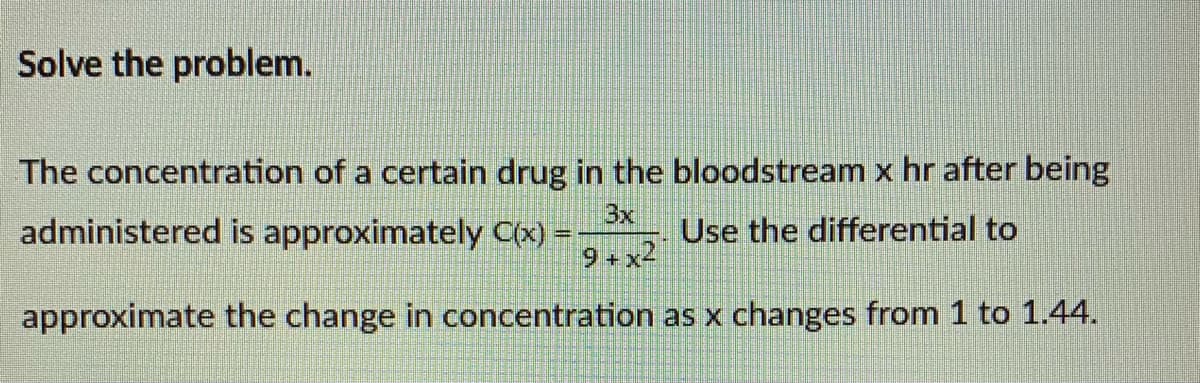 Solve the problem.
The concentration of a certain drug in the bloodstream x hr after being
administered is approximately C(x) =
3x
Use the differential to
9+x2
approximate the change in concentration as x changes from 1 to 1.44.
