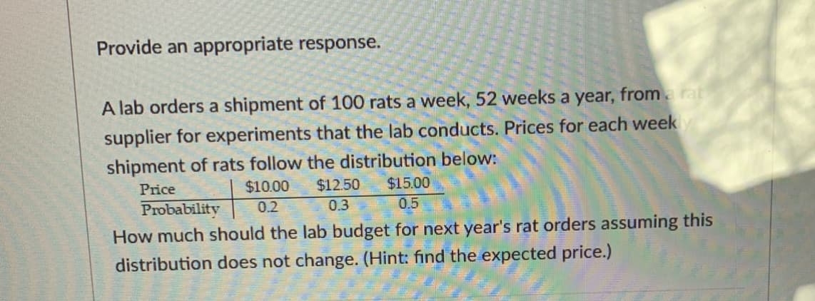 Provide an appropriate response.
A lab orders a shipment of 100 rats a week, 52 weeks a year,
fromrat
supplier for experiments that the lab conducts. Prices for each week
shipment of rats follow the distribution below:
$10.00
$15.00
$12.50
0.3
Price
Probability
How much should the lab budget for next year's rat orders assuming this
distribution does not change. (Hint: find the expected price.)
0.2
0.5
