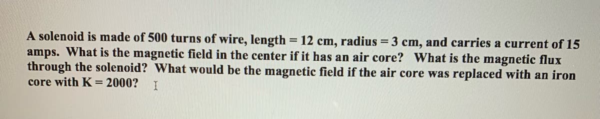 A solenoid is made of 500 turns of wire, length = 12 cm, radius = 3 cm, and carries a current of 15
amps. What is the magnetic field in the center if it has an air core? What is the magnetic flux
through the solenoid? What would be the magnetic field if the air core was replaced with an iron
core with K= 2000?
