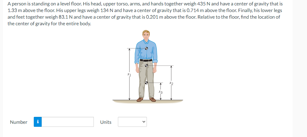 A person is standing on a level floor. His head, upper torso, arms, and hands together weigh 435 N and have a center of gravity that is
1.33 m above the floor. His upper legs weigh 134 N and have a center of gravity that is 0.714 m above the floor. Finally, his lower legs
and feet together weigh 83.1 N and have a center of gravity that is 0.201 m above the floor. Relative to the floor, find the location of
the center of gravity for the entire body.
Number
i
Units