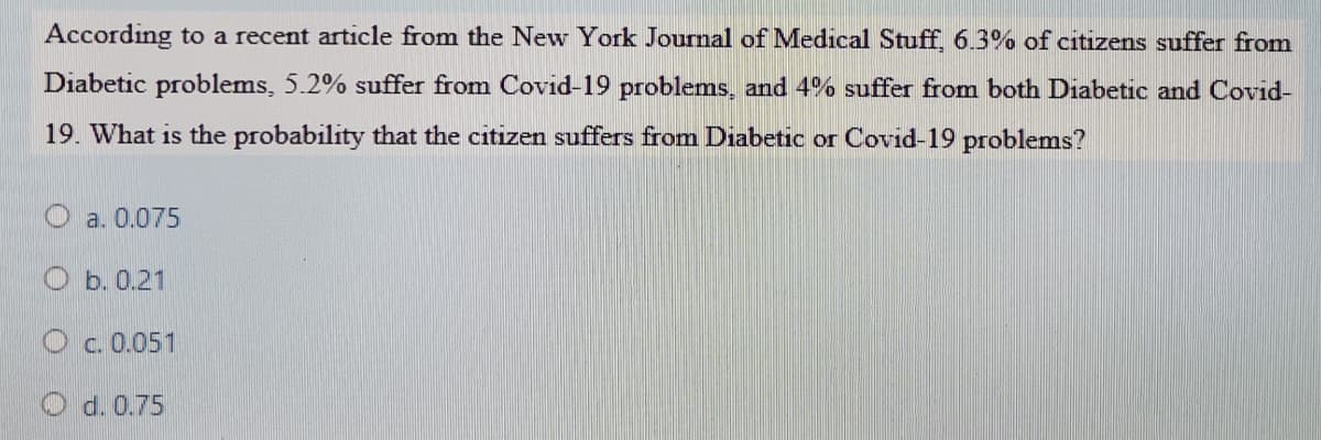 According to a recent article from the New York Journal of Medical Stuff, 6.3% of citizens suffer from
Diabetic problems, 5.2% suffer from Covid-19 problems, and 4% suffer from both Diabetic and Covid-
19. What is the probability that the citizen suffers from Diabetic or Covid-19 problems?
O a. 0.075
O b. 0.21
O c. 0.051
O d. 0.75

