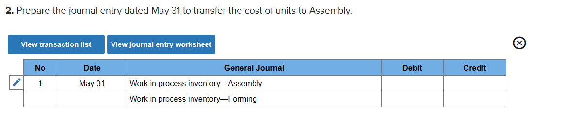2. Prepare the journal entry dated May 31 to transfer the cost of units to Assembly.
View transaction list
View journal entry worksheet
No
Date
General Journal
Debit
Credit
1
May 31
Work in process inventory-Assembly
Work in process inventory-Forming
