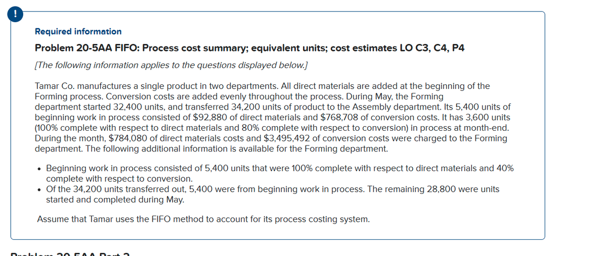 !
Required information
Problem 20-5AA FIFO: Process cost summary; equivalent units; cost estimates LO C3, C4, P4
[The following information applies to the questions displayed below.]
Tamar Co. manufactures a single product in two departments. All direct materials are added at the beginning of the
Forming process. Conversion costs are added evenly throughout the process. During May, the Forming
department started 32,400 units, and transferred 34,200 units of product to the Assembly department. Its 5,400 units of
beginning work in process consisted of $92,880 of direct materials and $768,708 of conversion costs. It has 3,600 units
(100% complete with respect to direct materials and 80% complete with respect to conversion) in process at month-end.
During the month, $784,080 of direct materials costs and $3,495,492 of conversion costs were charged to the Forming
department. The following additional information is available for the Forming department.
• Beginning work in process consisted of 5,400 units that were 100% complete with respect to direct materials and 40%
complete with respect to conversion.
• Of the 34,200 units transferred out, 5,400 were from beginning work in process. The remaining 28,800 were units
started and completed during May.
Assume that Tamar uses the FIFO method to account for its process costing system.
Drabl am 2o
