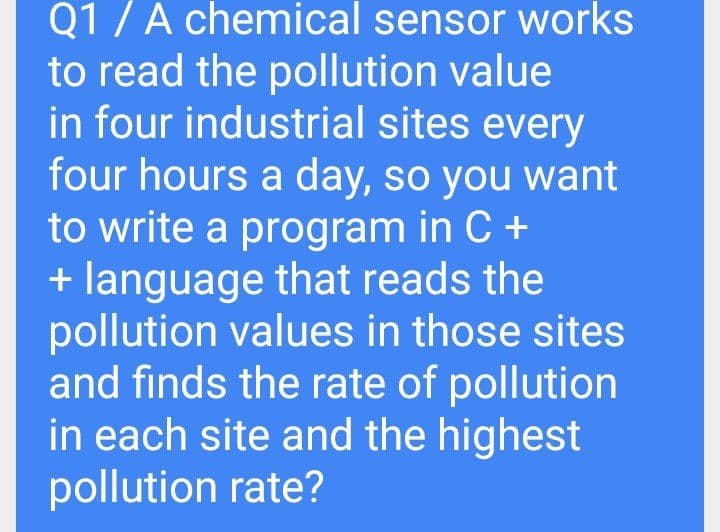Q1 /A chemical sensor works
to read the pollution value
in four industrial sites every
four hours a day, so you want
to write a program in C +
+ language that reads the
pollution values in those sites
and finds the rate of pollution
in each site and the highest
pollution rate?
