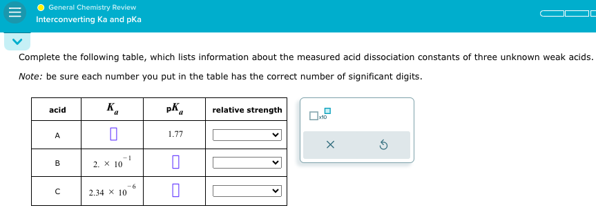General Chemistry Review
Interconverting Ka and pka
Complete the following table, which lists information about the measured acid dissociation constants of three unknown weak acids.
Note: be sure each number you put in the table has the correct number of significant digits.
acid
A
B
с
K₁
0
2. X 10
-1
2.34 X 10
-6
pK
1.77
1
0
relative strength
x10
X