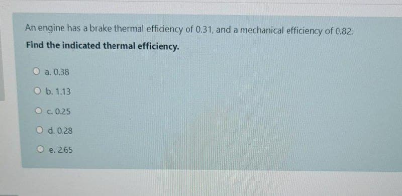 An engine has a brake thermal efficiency of 0.31, and a mechanical efficiency of 0.82.
Find the indicated thermal efficiency.
O a. 0.38
O b. 1.13
O c. 0.25
O d. 0.28
O e. 2.65
