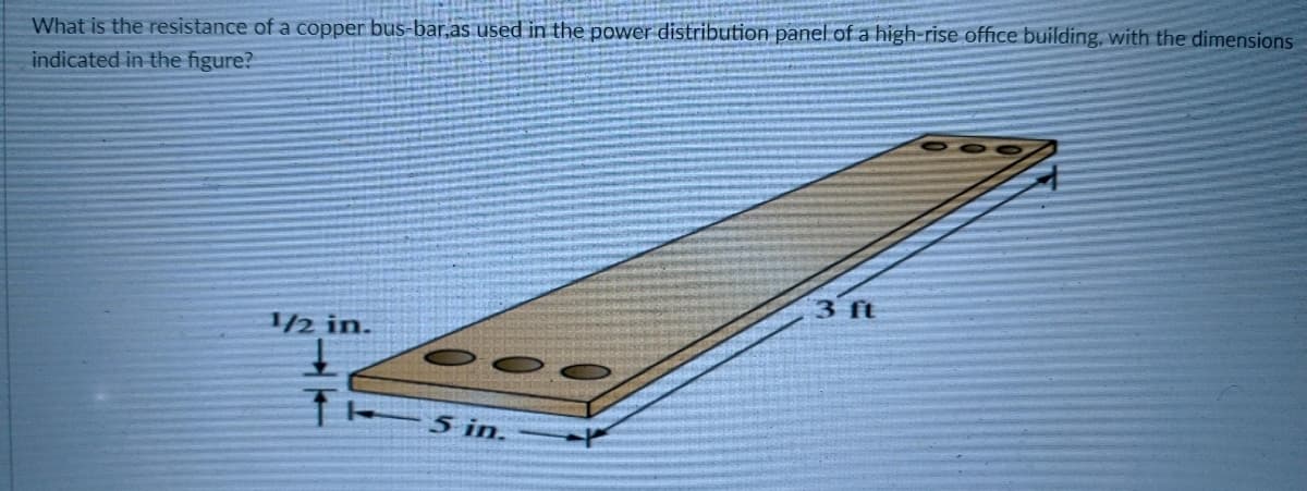 What is the resistance of a copper bus-bar,as used in the power distribution panel of a high-rise office building, with the dimensions
indicated in the figure?
3 ft
1/2 in.
5 in.
