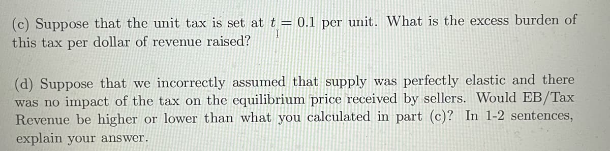 (c) Suppose that the unit tax is set at t = 0.1 per unit. What is the excess burden of
this tax per dollar of revenue raised?
(d) Suppose that we incorrectly assumed that supply was perfectly elastic and there
was no impact of the tax on the equilibrium price received by sellers. Would EB/Tax
Revenue be higher or lower than what you calculated in part (c)? In 1-2 sentences,
explain your answer.