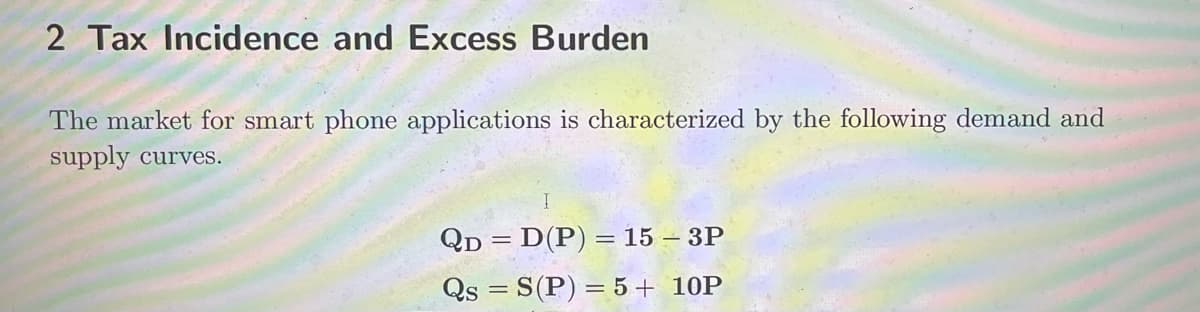 2 Tax Incidence and Excess Burden
The market for smart phone applications is characterized by the following demand and
supply curves.
QD = D(P) = 15 - 3P
Qs = S(P) = 5 + 10P