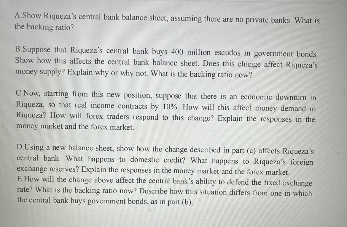A.Show Riqueza's central bank balance sheet, assuming there are no private banks. What is
the backing ratio?
B.Suppose that Riqueza's central bank buys 400 million escudos in government bonds.
Show how this affects the central bank balance sheet. Does this change affect Riqueza's
money supply? Explain why or why not. What is the backing ratio now?
C.Now, starting from this new position, suppose that there is an economic downturn in
Riqueza, so that real income contracts by 10%. How will this affect money demand in
Riqueza? How will forex traders respond to this change? Explain the responses in the
money market and the forex market.
D.Using a new balance sheet, show how the change described in part (c) affects Riqueza's
central bank. What happens to domestic credit? What happens to Riqueza's foreign
exchange reserves? Explain the responses in the money market and the forex market.
E.How will the change above affect the central bank's ability to defend the fixed exchange
rate? What is the backing ratio now? Describe how this situation differs from one in which
the central bank buys government bonds, as in part (b).