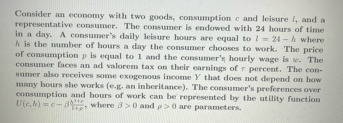 Consider an economy with two goods, consumption c and leisure 1, and a
representative consumer. The consumer is endowed with 24 hours of time
in a day. A consumer's daily leisure hours are equal to 1 = 24-h where
h is the number of hours a day the consumer chooses to work. The price
of consumption p is equal to 1 and the consumer's hourly wage is w. The
consumer faces an ad valorem tax on their earnings of 7 percent. The con-
sumer also receives some exogenous income Y that does not depend on how
many hours she works (e.g. an inheritance). The consumer's preferences over
consumption and hours of work can be represented by the utility function
U(c, h) = c-3h¹+, where 3 > 0 and p > 0 are parameters.
1+p