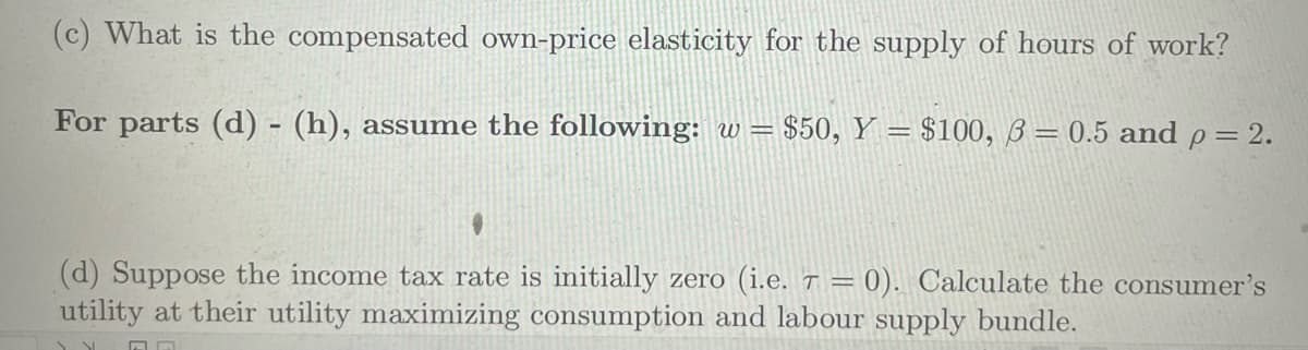 (c) What is the compensated own-price elasticity for the supply of hours of work?
For parts (d) - (h), assume the following: w = $50, Y = $100, 3 = 0.5 and p = 2.
(d) Suppose the income tax rate is initially zero (i.e. 7 = 0). Calculate the consumer's
utility at their utility maximizing consumption and labour supply bundle.
A