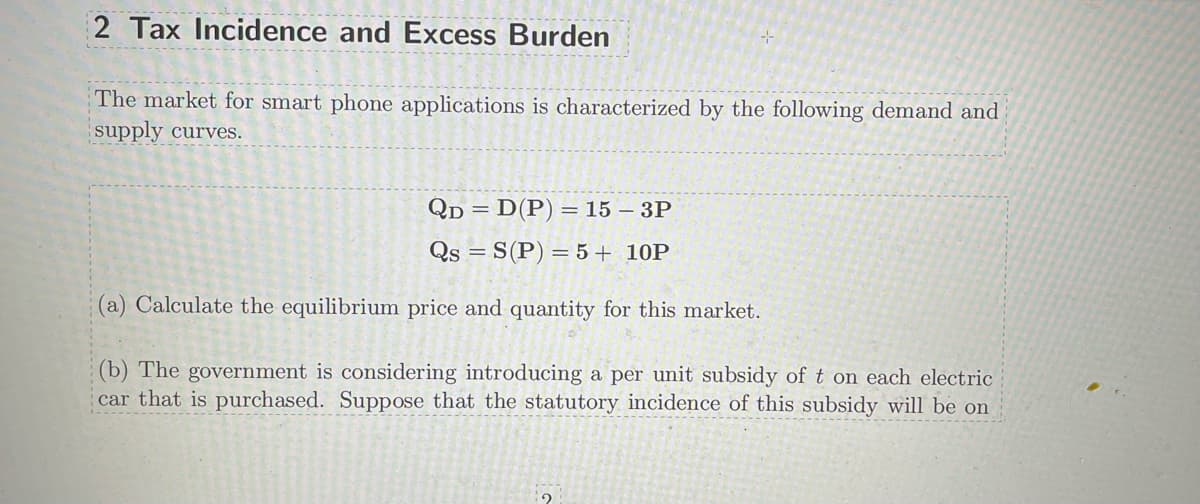 2 Tax Incidence and Excess Burden
The market for smart phone applications is characterized by the following demand and
supply curves.
QD = D(P) = 15 - 3P
Qs = S(P) = 5 + 10P
(a) Calculate the equilibrium price and quantity for this market.
(b) The government is considering introducing a per unit subsidy of t on each electric
car that is purchased. Suppose that the statutory incidence of this subsidy will be on