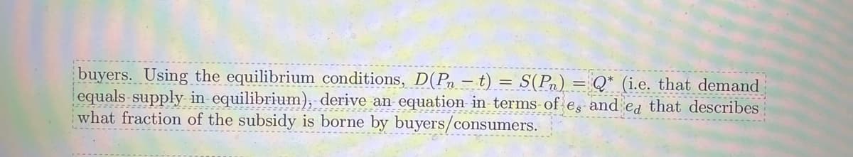 buyers. Using the equilibrium conditions, D(Pn - t) = S(Pn) = Q* (i.e. that demand
equals-supply in equilibrium), derive an equation in terms of es and ed that describes
what fraction of the subsidy is borne by buyers/consumers.