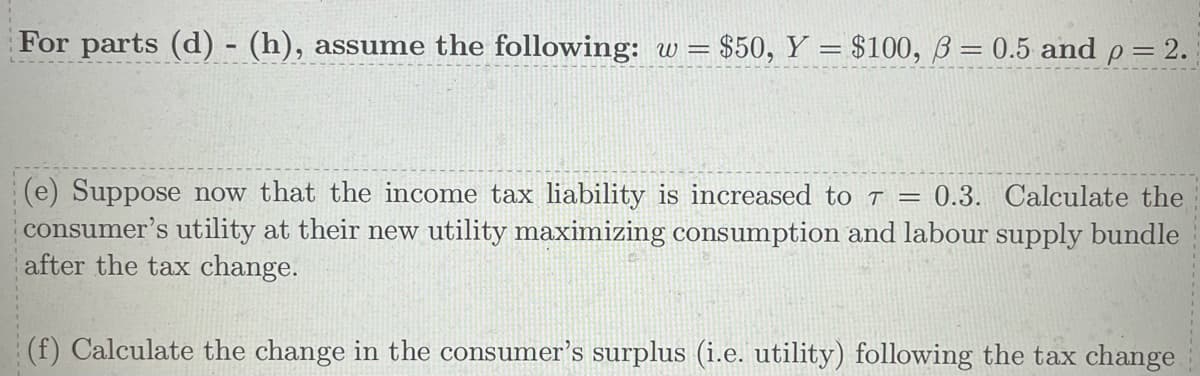 For parts (d) - (h), assume the following: w = $50, Y = $100, 3= 0.5 and p = 2.
(e) Suppose now that the income tax liability is increased to T = 0.3. Calculate the
consumer's utility at their new utility maximizing consumption and labour supply bundle
after the tax change.
(f) Calculate the change in the consumer's surplus (i.e. utility) following the tax change.