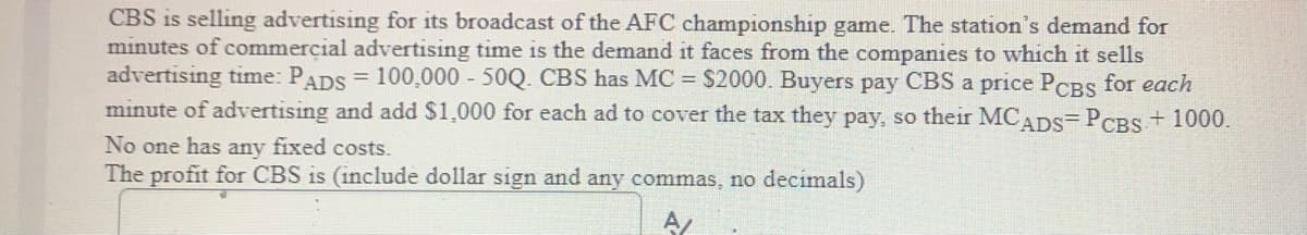 CBS is selling advertising for its broadcast of the AFC championship game. The station's demand for
minutes of commercial advertising time is the demand it faces from the companies to which it sells
advertising time: PADS = 100,000 50Q. CBS has MC = $2000. Buyers pay CBS a price PoCBS for each
minute of advertising and add $1,000 for each ad to cover the tax they pay, so their MCADS=PCBS+ 1000.
No one has any fixed costs.
The profit for CBS is (include dollar sign and any commas, no decimals)
