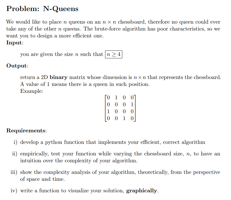 Problem: N-Queens
We would like to place n queens on an n x n chessboard, therefore no queen could ever
take any of the other n queens. The brute-force algorithm has poor characteristics, so we
want you to design a more efficient one.
Input:
you are given the size n such that n > 4
Output:
return a 2D binary matrix whose dimension is n xn that represents the chessboard.
A value of 1 means there is a queen in such position.
Example:
[o 1 0 0]
0 0 0 1
1 0 0 0
0 0 1 0
Requirements:
i) develop a python function that implements your efficient, correct algorithm
ii) empirically, test your function while varying the chessboard size, n, to have an
intuition over the complexity of your algorithm.
iii) show the complexity analysis of your algorithm, theoretically, from the perspective
of space and time.
iv) write a function to visualize your solution, graphically.
