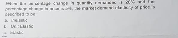 When the percentage change in quantity demanded is 20% and the
percentage change in price is 5%, the market demand elasticity of price is
described to be:
a. Inelastic
b. Unit Elastic
c. Elastic