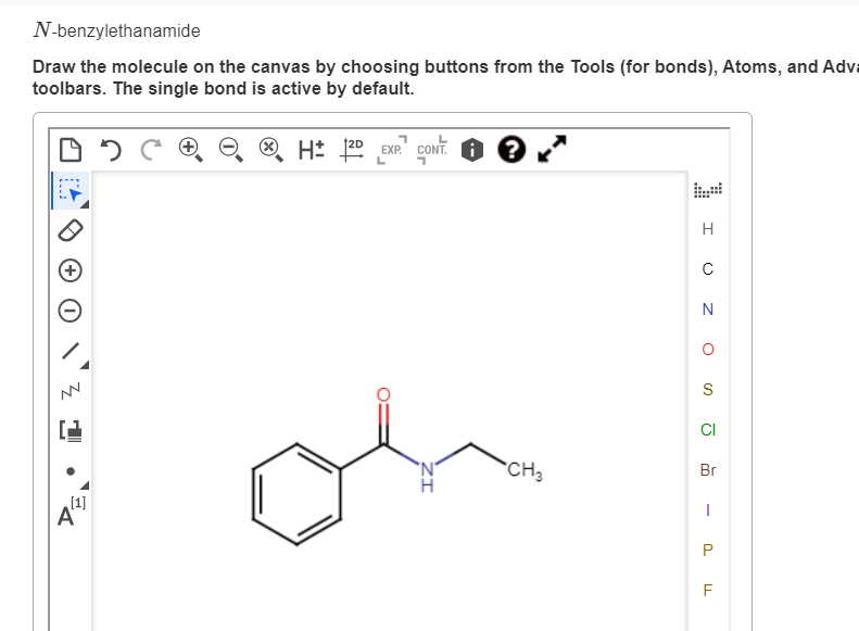 N-benzylethanamide
Draw the molecule on the canvas by choosing buttons from the Tools (for bonds), Atoms, and Adv
toolbars. The single bond is active by default.
DC
H 12D EXP. CONT.
Gl
·
[1]
A
ZI
CH3
H
с
N
S
CI
Br
I
P
F