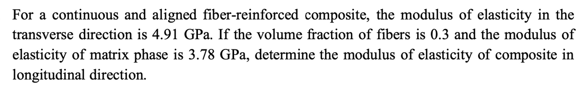 For a continuous and aligned fiber-reinforced composite, the modulus of elasticity in the
transverse direction is 4.91 GPa. If the volume fraction of fibers is 0.3 and the modulus of
elasticity of matrix phase is 3.78 GPa, determine the modulus of elasticity of composite in
longitudinal direction.
