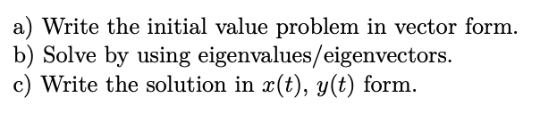a) Write the initial value problem in vector form.
b) Solve by using eigenvalues/eigenvectors.
c) Write the solution in x(t), y(t) form.
