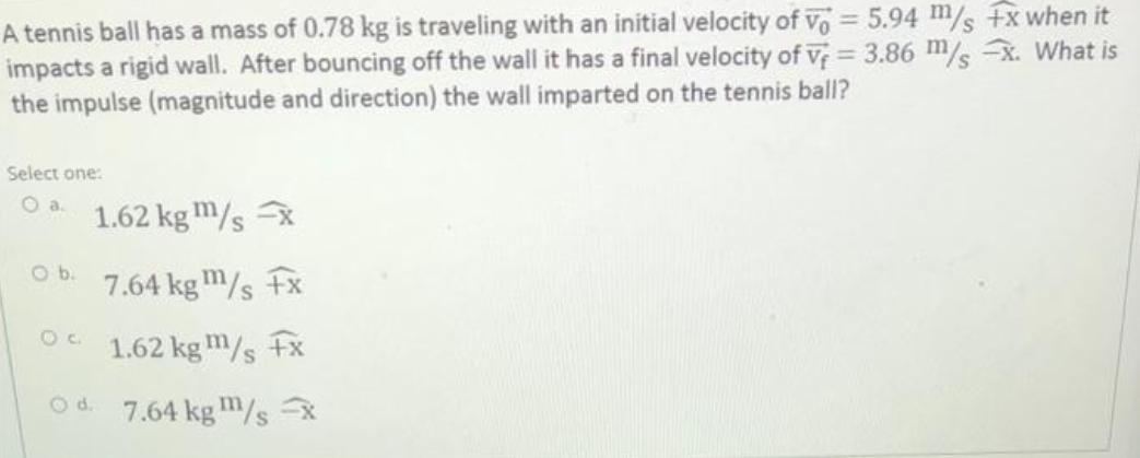 A tennis ball has a mass of 0.78 kg is traveling with an initial velocity of Vo = 5.94 m/s +x when it
impacts a rigid wall. After bouncing off the wall it has a final velocity of V = 3.86 m/s -x. What is
the impulse (magnitude and direction) the wall imparted on the tennis ball?
Select one:
O a.
1.62 kgm/s x
7.64 kgm/s +x
1.62 kgm/s +x
Od 7.64 kgm/s -x
O b.