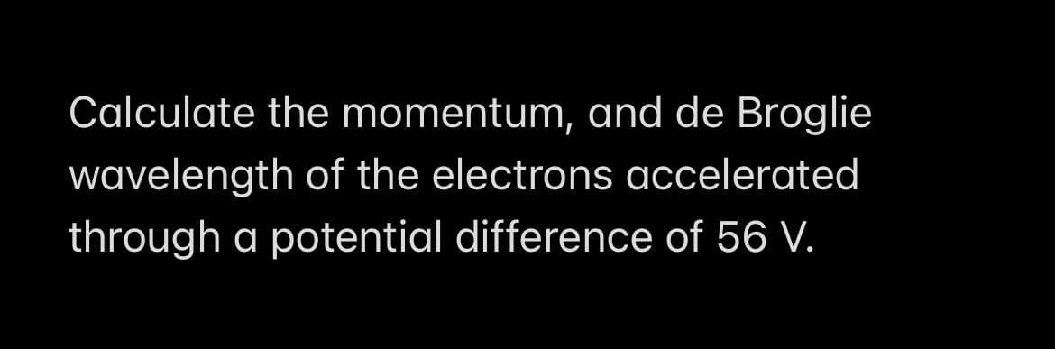 Calculate the momentum, and de Broglie
wavelength of the electrons accelerated
through a potential difference of 56 V.