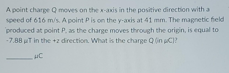 A point charge Q moves on the x-axis in the positive direction with a
speed of 616 m/s. A point P is on the y-axis at 41 mm. The magnetic field
produced at point P, as the charge moves through the origin, is equal to
-7.88 µT in the +z direction. What is the charge Q (in µC)?
μC