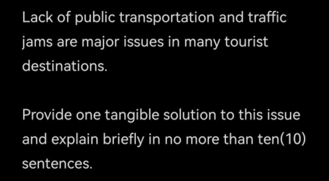 Lack of public
transportation and traffic
jams are major issues in many tourist
destinations.
Provide one tangible solution to this issue
and explain briefly in no more than ten(10)
sentences.