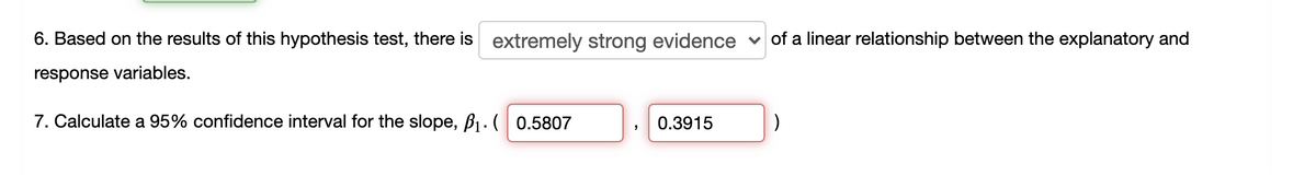 6. Based on the results of this hypothesis test, there is extremely strong evidence
v of a linear relationship between the explanatory and
response variables.
7. Calculate a 95% confidence interval for the slope, B1 . ( 0.5807
0.3915
