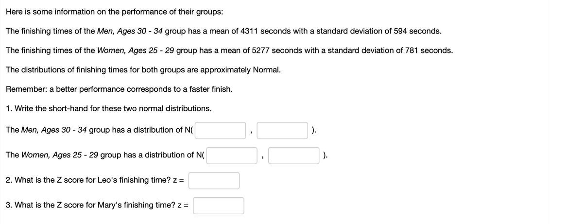 Here is some information on the performance of their groups:
The finishing times of the Men, Ages 30 - 34 group has a mean of 4311 seconds with a standard deviation of 594 seconds.
The finishing times of the Women, Ages 25 - 29 group has a mean of 5277 seconds with a standard deviation of 781 seconds.
The distributions of finishing times for both groups are approximately Normal.
Remember: a better performance corresponds to a faster finish.
1. Write the short-hand for these two normal distributions.
The Men, Ages 30 - 34 group has a distribution of N(
).
The Women, Ages 25 - 29 group has a distribution of N(
).
2. What is the Z score for Leo's finishing time? z =
3. What is the Z score for Mary's finishing time? z =
