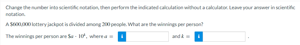 Change the number into scientific notation, then perform the indicated calculation without a calculator. Leave your answer in scientific
notation.
A $600,000 lottery jackpot is divided among 200 people. What are the winnings per person?
The winnings per person are $a 10k, where a =
and k =