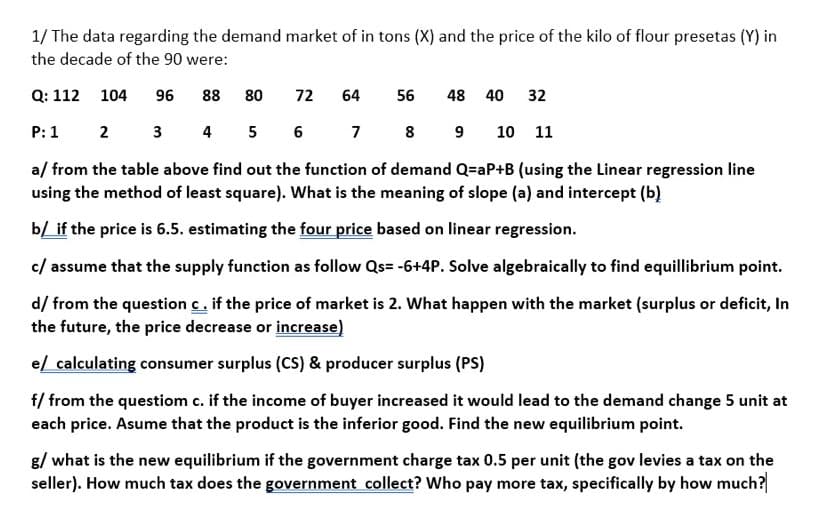 1/ The data regarding the demand market of in tons (X) and the price of the kilo of flour presetas (Y) in
the decade of the 90 were:
Q: 112 104
96
88
80
72
64
56
48 40
32
P: 1
2 3 4 5 6 7 8 9
10 11
a/ from the table above find out the function of demand Q=aP+B (using the Linear regression line
using the method of least square). What is the meaning of slope (a) and intercept (b)
b/ if the price is 6.5. estimating the four price based on linear regression.
c/ assume that the supply function as follow Qs= -6+4P. Solve algebraically to find equillibrium point.
d/ from the question c. if the price of market is 2. What happen with the market (surplus or deficit, In
the future, the price decrease or increase)
e/ calculating consumer surplus (CS) & producer surplus (PS)
f/ from the questiom c. if the income of buyer increased it would lead to the demand change 5 unit at
each price. Asume that the product is the inferior good. Find the new equilibrium point.
g/ what is the new equilibrium if the government charge tax 0.5 per unit (the gov levies a tax on the
seller). How much tax does the government collect? Who pay more tax, specifically by how much?
