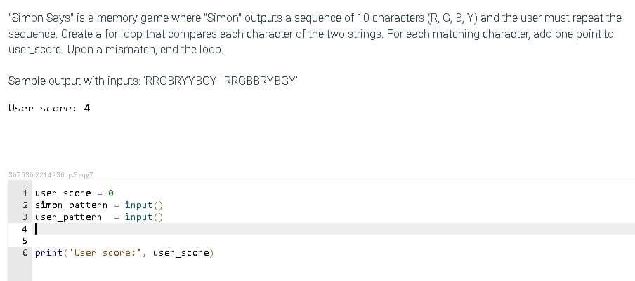 "Simon Says" is a memory game where "Simon" outputs a sequence of 10 characters (R, G, B, Y) and the user must repeat the
sequence. Create a for loop that compares each character of the two strings. For each matching character, add one point to
user_score. Upon a mismatch, end the loop.
Sample output with inputs: 'RRGBRYYBGY' 'RRGBBRYBGY
User score: 4
367036.2214230.qx3zqy7
1 user_score 0
2 simon_pattern
3 user_pattern
4 |
input()
input ()
6 print ('User score:', user_score)
