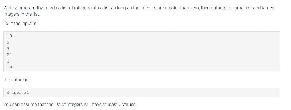Write a program that reads a list of integers into a list as long as the integers are greater than zero, then outputs the smallest and largest
integers in the list.
Ex: If the input is:
10
3
21
2
-6
the output is:
2 and 21
You can assume that the list of integers will have at least 2 values.
