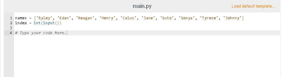 main.py
Load default template...
1 names = ['Ryley', 'Edan', 'Reagan', 'Henry', 'Caius', 'Jane', 'Guto', 'Son ya', 'Tyrese', 'Johnny']
2 index = int (input ())
3
4 # Type your code here.

