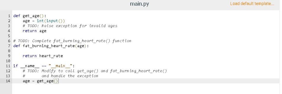 main.py
Load default template...
1 def get_age():
int(input ())
2
age
# TODO: Raise exception for invalid ages
4
return age
6 # TODO: Complete fat_burn ing_heart_rate() function
7 def fat_burning_heart_rate(age):
return heart_rate
10
11 if
name
main ":
==
12
# TODO: Modify to call get_age() and fat_burn ing_heart_rate()
and handle the exception
get_age()
13
#3
14
age

