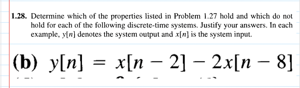 1.28. Determine which of the properties listed in Problem 1.27 hold and which do not
hold for each of the following discrete-time systems. Justify your answers. In each
example, y[n] denotes the system output and x[n] is the system input.
(b) y[n]
=
-
x[n − 2] − 2x[n − 8]