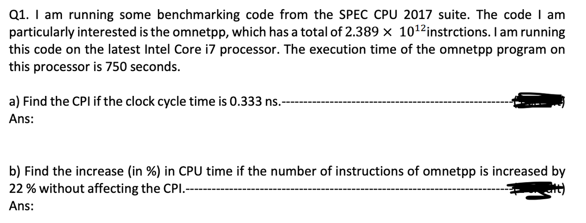 Q1. I am running some benchmarking code from the SPEC CPU 2017 suite. The code I am
particularly interested is the omnetpp, which has a total of 2.389 x 10¹2 instrctions. I am running
this code on the latest Intel Core i7 processor. The execution time of the omnetpp program on
this processor is 750 seconds.
a) Find the CPI if the clock cycle time is 0.333 ns.
Ans:
b) Find the increase (in %) in CPU time if the number of instructions of omnetpp is increased by
22 % without affecting the CPI.-
at)
Ans: