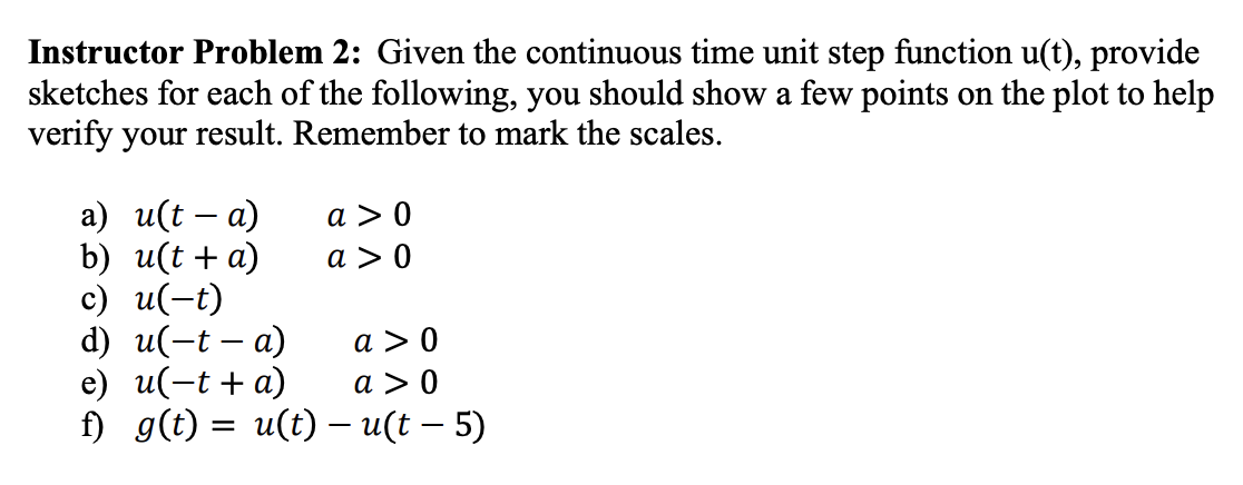 Instructor Problem 2: Given the continuous time unit step function u(t), provide
sketches for each of the following, you should show a few points on the plot to help
verify your result. Remember to mark the scales.
a) u(ta)
b) u(t + a)
c) u(-t)
d) u(-t -a)
a> 0
e) u(-t + a)
a> 0
f) g(t) = u(t) - u(t - 5)
a> 0
a> 0