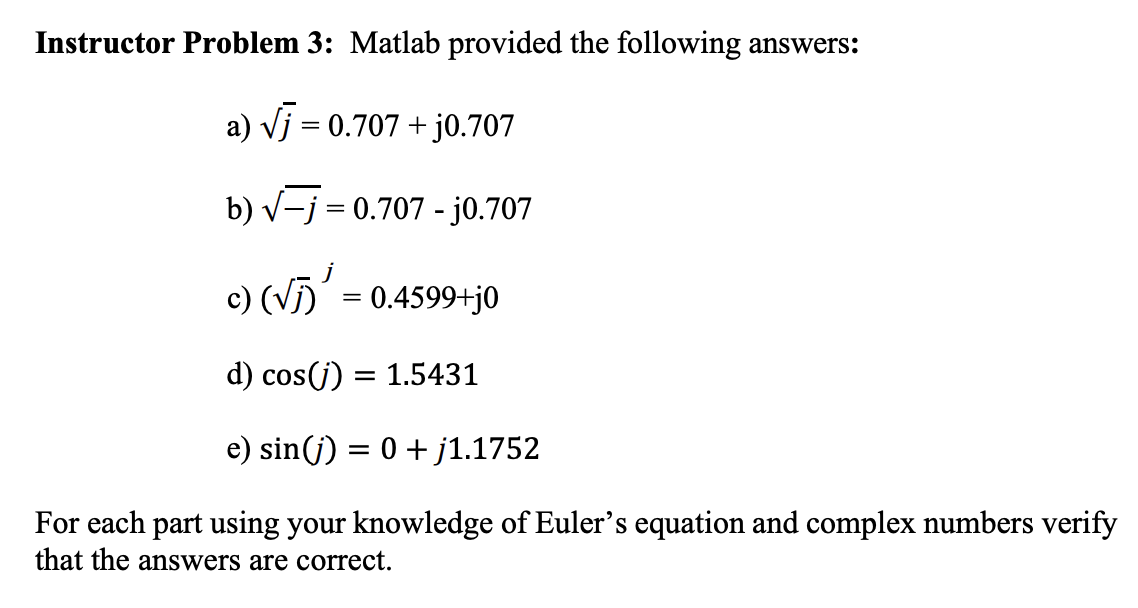 Instructor Problem 3: Matlab provided the following answers:
a) √j = 0.707 + j0.707
b) √−j = 0.707 - j0.707
c) (√) ¹ = 0.4599+j0
d) cos(j) = 1.5431
e) sin(j) = 0 + j1.1752
For each part using your knowledge of Euler's equation and complex numbers verify
that the answers are correct.