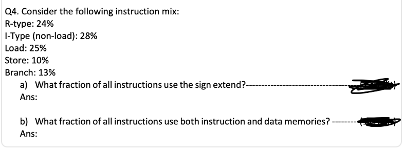 Q4. Consider the following instruction mix:
R-type: 24%
I-Type (non-load): 28%
Load: 25%
Store: 10%
Branch: 13%
a) What fraction of all instructions use the sign extend?--
Ans:
b) What fraction of all instructions use both instruction and data memories? --
Ans: